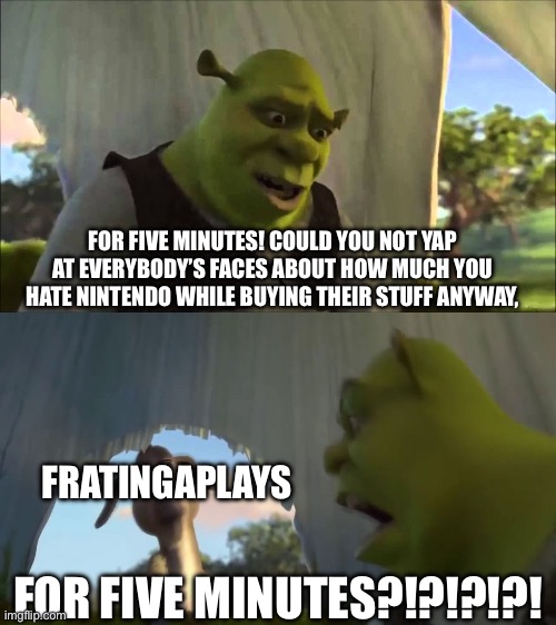 Just ignore him…. | FOR FIVE MINUTES! COULD YOU NOT YAP AT EVERYBODY’S FACES ABOUT HOW MUCH YOU HATE NINTENDO WHILE BUYING THEIR STUFF ANYWAY, FRATINGAPLAYS; FOR FIVE MINUTES?!?!?!?! | image tagged in shrek five minutes,nintendo,nintendo switch,memes,pokemon,rant | made w/ Imgflip meme maker