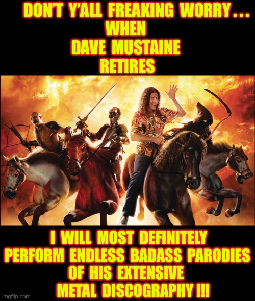 “ BLESSED BE THE DEAD ” . . . SHOULD BE THE VERY FIRST I.M.O.  !!!             \m/  \m/  \m/ | DON’T  Y’ALL  FREAKING  WORRY . . .
WHEN 
DAVE  MUSTAINE 
RETIRES; I  WILL  MOST  DEFINITELY 
 PERFORM  ENDLESS  BADASS  PARODIES 
OF  HIS  EXTENSIVE 
    METAL  DISCOGRAPHY !!! | image tagged in weird al four horsemen,rockstar,megadeth | made w/ Imgflip meme maker