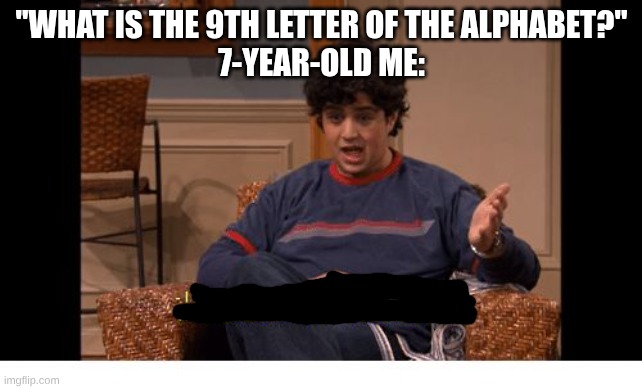 i | "WHAT IS THE 9TH LETTER OF THE ALPHABET?"
7-YEAR-OLD ME: | image tagged in i do not control the speed at which lobsters die,drake and josh | made w/ Imgflip meme maker