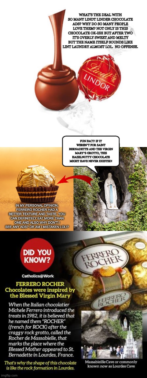It’s your cup of tea, or your ball of chocolate | WHAT’S THE DEAL WITH SO MANY LINDT LINDER CHOCOLATE ADS? WHY DO SO MANY PEOPLE LOVE THEM? NOT ONLY IS THIS CHOCOLATE OK-ISH BUT AFTER TWO IT’S OVERLY SWEET AND MELTY BUT THE NAME ITSELF SOUNDS LIKE LINT LAUNDRY ALMOST LOL.  NO OFFENSE. FUN FACT! IF IT WEREN’T FOR SAINT BERNADETTE AND THE VIRGIN MARY’S GROTTO, THIS HAZELNUTTY CHOCOLATE MIGHT HAVE NEVER EXISTED! IN MY PERSONAL OPINION, FERRERO ROCHER HAD A BETTER TEXTURE AND TASTE. YOU CAN DEFINITELY EAT MORE THAN ONE AND ALSO WHY DON’T I SEE ANY ADS? OR AM I MISTAKEN LOL!? | image tagged in chocolate,christmas,mary,catholic,candy,memes | made w/ Imgflip meme maker