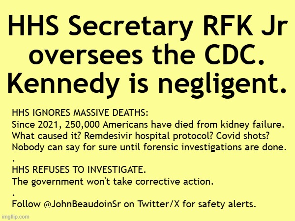 250,000 Americans have died from kidney failure. Kennedy and HHS ignore it | HHS Secretary RFK Jr
oversees the CDC.
Kennedy is negligent. HHS IGNORES MASSIVE DEATHS:
Since 2021, 250,000 Americans have died from kidney failure.
What caused it? Remdesivir hospital protocol? Covid shots?
Nobody can say for sure until forensic investigations are done.
.
HHS REFUSES TO INVESTIGATE.
The government won't take corrective action.
.
Follow @JohnBeaudoinSr on Twitter/X for safety alerts. | image tagged in vaccines,vaccine,vaccination,covid vaccine,vaccinations,bill gates loves vaccines | made w/ Imgflip meme maker