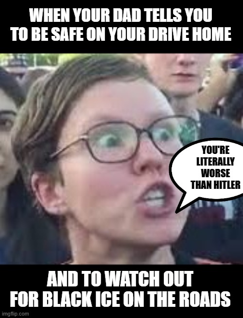 Why does black Ice have to be bad Dad? | WHEN YOUR DAD TELLS YOU TO BE SAFE ON YOUR DRIVE HOME; YOU'RE LITERALLY WORSE THAN HITLER; AND TO WATCH OUT FOR BLACK ICE ON THE ROADS | image tagged in sjw,sjw triggered,angry sjw | made w/ Imgflip meme maker