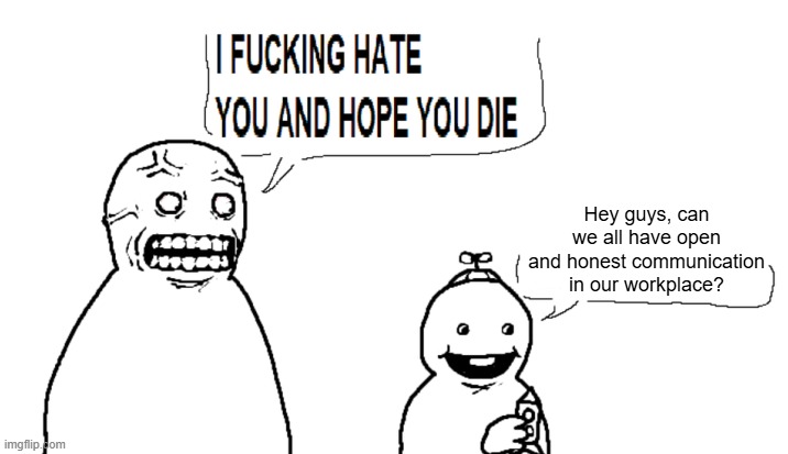 I love my job :3 | Hey guys, can we all have open and honest communication in our workplace? | image tagged in i hate you and hope you die | made w/ Imgflip meme maker