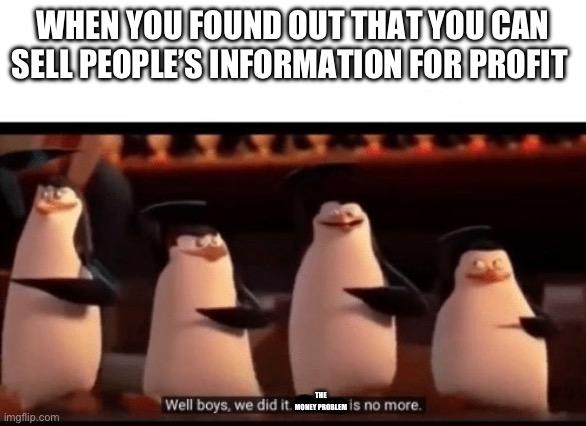 Well boys, we did it. The money problem is no more. | WHEN YOU FOUND OUT THAT YOU CAN SELL PEOPLE’S INFORMATION FOR PROFIT; THE MONEY PROBLEM | image tagged in well boys we did it blank is no more | made w/ Imgflip meme maker