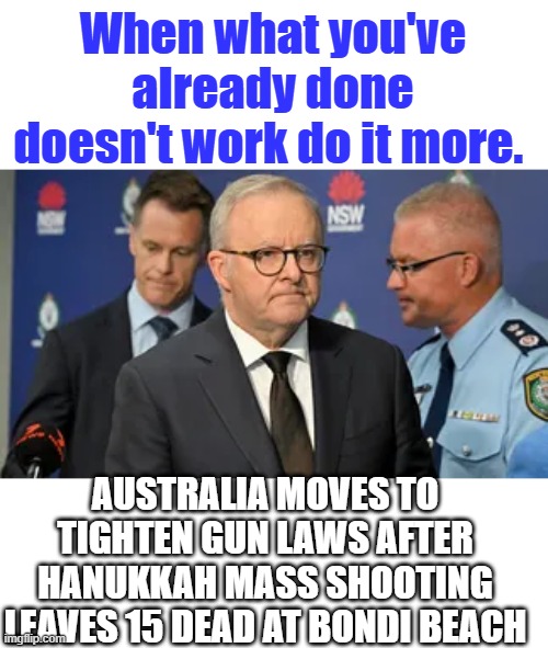 Gee what a surprise, Wrongway Libs strike again. | When what you've already done doesn't work do it more. AUSTRALIA MOVES TO TIGHTEN GUN LAWS AFTER HANUKKAH MASS SHOOTING LEAVES 15 DEAD AT BONDI BEACH | made w/ Imgflip meme maker