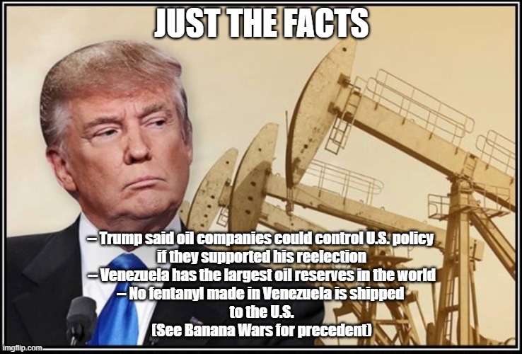Trump oil | JUST THE FACTS; -- Trump said oil companies could control U.S. policy 
if they supported his reelection
-- Venezuela has the largest oil reserves in the world
-- No fentanyl made in Venezuela is shipped 
to the U.S.
(See Banana Wars for precedent) | image tagged in trump oil | made w/ Imgflip meme maker