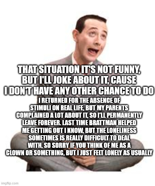 Happy holidays and happy life by Luca (Italian Squidward like i used to cover myself) | THAT SITUATION IT'S NOT FUNNY, BUT I'LL JOKE ABOUT IT, CAUSE I DON'T HAVE ANY OTHER CHANCE TO DO; I RETURNED FOR THE ABSENCE OF STIMULI ON REAL LIFE, BUT MY PARENTS COMPLAINED A LOT ABOUT IT, SO I'LL PERMANENTLY LEAVE FOREVER. LAST TIME BRATTMAN HELPED ME GETTING OUT I KNOW, BUT THE LONELINESS SOMETIMES IS REALLY DIFFICULT TO DEAL WITH, SO SORRY IF YOU THINK OF ME AS A CLOWN OR SOMETHING, BUT I JUST FELT LONELY AS USUALLY | image tagged in pee wee herman | made w/ Imgflip meme maker