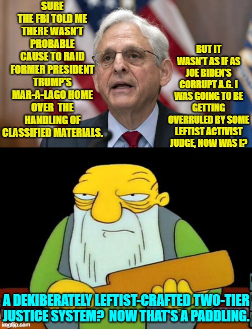 Well . . . we can always hope, eh? | SURE THE FBI TOLD ME THERE WASN’T PROBABLE CAUSE TO RAID FORMER PRESIDENT TRUMP'S MAR-A-LAGO HOME OVER  THE HANDLING OF CLASSIFIED MATERIALS. BUT IT WASN'T AS IF AS JOE BIDEN'S CORRUPT A.G. I WAS GOING TO BE GETTING OVERRULED BY SOME LEFTIST ACTIVIST JUDGE, NOW WAS I? A DEKIBERATELY LEFTIST-CRAFTED TWO-TIER JUSTICE SYSTEM?  NOW THAT'S A PADDLING. | image tagged in yep | made w/ Imgflip meme maker