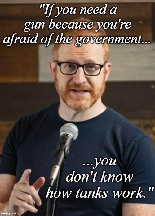 Or A-10s or Apaches or carpet bombing or bunker busters, etc... | "If you need a gun because you're afraid of the government... ...you don't know how tanks work." | image tagged in steve hoffstetter | made w/ Imgflip meme maker
