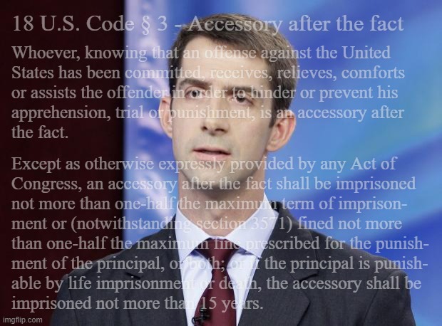 The Speech and Debate Clause isn't a crime-without-conseqences card. | 18 U.S. Code § 3 - Accessory after the fact; Whoever, knowing that an offense against the United
States has been committed, receives, relieves, comforts 
or assists the offender in order to hinder or prevent his
apprehension, trial or punishment, is an accessory after
the fact. Except as otherwise expressly provided by any Act of
Congress, an accessory after the fact shall be imprisoned
not more than one-half the maximum term of imprison-
ment or (notwithstanding section 3571) fined not more
than one-half the maximum fine prescribed for the punish-
ment of the principal, or both; or if the principal is punish-
able by life imprisonment or death, the accessory shall be
imprisoned not more than 15 years. | image tagged in tom cotton guilty,dangerous game,hegseth,drug boats | made w/ Imgflip meme maker