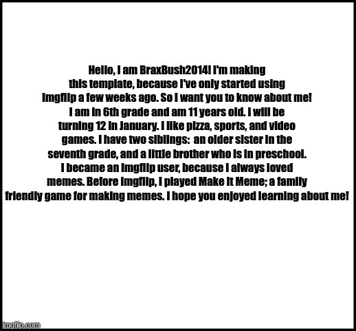 About Me | Hello, I am BraxBush2014! I'm making this template, because I've only started using imgflip a few weeks ago. So I want you to know about me! I am in 6th grade and am 11 years old. I will be turning 12 in January. I like pizza, sports, and video games. I have two siblings:  an older sister in the seventh grade, and a little brother who is in preschool. I became an imgflip user, because I always loved memes. Before imgflip, I played Make it Meme; a family friendly game for making memes. I hope you enjoyed learning about me! | image tagged in blank | made w/ Imgflip meme maker