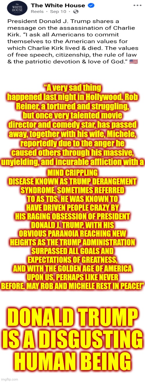 FACT:  Donald Trump Is A DISGUSTING Human Being | “A very sad thing happened last night in Hollywood. Rob Reiner, a tortured and struggling, but once very talented movie director and comedy star, has passed away, together with his wife, Michele, reportedly due to the anger he caused others through his massive, unyielding, and incurable affliction with a; MIND CRIPPLING DISEASE KNOWN AS TRUMP DERANGEMENT SYNDROME, SOMETIMES REFERRED TO AS TDS. HE WAS KNOWN TO HAVE DRIVEN PEOPLE CRAZY BY HIS RAGING OBSESSION OF PRESIDENT DONALD J. TRUMP, WITH HIS OBVIOUS PARANOIA REACHING NEW HEIGHTS AS THE TRUMP ADMINISTRATION SURPASSED ALL GOALS AND EXPECTATIONS OF GREATNESS, AND WITH THE GOLDEN AGE OF AMERICA UPON US, PERHAPS LIKE NEVER BEFORE. MAY ROB AND MICHELE REST IN PEACE!”; DONALD TRUMP IS A DISGUSTING HUMAN BEING | image tagged in memes,disgusting,deplorable donald,despicable donald,impeach convict remove and incarcerate trump,lock him up | made w/ Imgflip meme maker