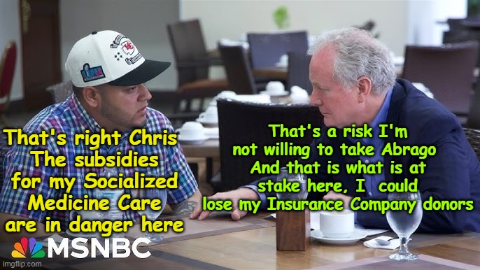 Billion$ for Illegals | That's a risk I'm not willing to take Abrago 
And that is what is at stake here, I  could lose my Insurance Company donors; That's right Chris 
The subsidies for my Socialized Medicine Care are in danger here | image tagged in unaffordable care act subsidies meme | made w/ Imgflip meme maker
