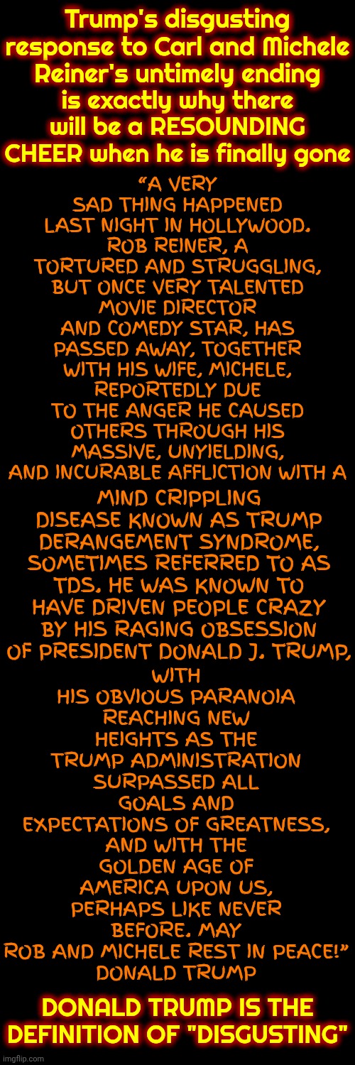 Donald Trump Is Simply The Most DISGUSTING Man Alive Today | Trump's disgusting response to Carl and Michele Reiner's untimely ending; is exactly why there will be a RESOUNDING CHEER when he is finally gone; WITH HIS OBVIOUS PARANOIA REACHING NEW HEIGHTS AS THE TRUMP ADMINISTRATION SURPASSED ALL GOALS AND EXPECTATIONS OF GREATNESS, AND WITH THE GOLDEN AGE OF AMERICA UPON US, PERHAPS LIKE NEVER BEFORE. MAY ROB AND MICHELE REST IN PEACE!”
DONALD TRUMP; “A VERY SAD THING HAPPENED LAST NIGHT IN HOLLYWOOD. ROB REINER, A TORTURED AND STRUGGLING, BUT ONCE VERY TALENTED MOVIE DIRECTOR AND COMEDY STAR, HAS PASSED AWAY, TOGETHER WITH HIS WIFE, MICHELE, REPORTEDLY DUE TO THE ANGER HE CAUSED OTHERS THROUGH HIS MASSIVE, UNYIELDING, AND INCURABLE AFFLICTION WITH A; MIND CRIPPLING DISEASE KNOWN AS TRUMP DERANGEMENT SYNDROME, SOMETIMES REFERRED TO AS TDS. HE WAS KNOWN TO HAVE DRIVEN PEOPLE CRAZY BY HIS RAGING OBSESSION OF PRESIDENT DONALD J. TRUMP, DONALD TRUMP IS THE DEFINITION OF "DISGUSTING" | image tagged in memes,disgusting,deplorable donald,despicable donald,impeach trump,only maga nazis approve | made w/ Imgflip meme maker