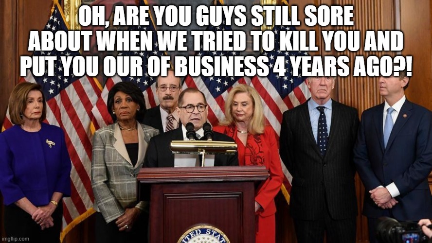 House Democrats | OH, ARE YOU GUYS STILL SORE ABOUT WHEN WE TRIED TO KILL YOU AND PUT YOU OUR OF BUSINESS 4 YEARS AGO?! | image tagged in house democrats | made w/ Imgflip meme maker
