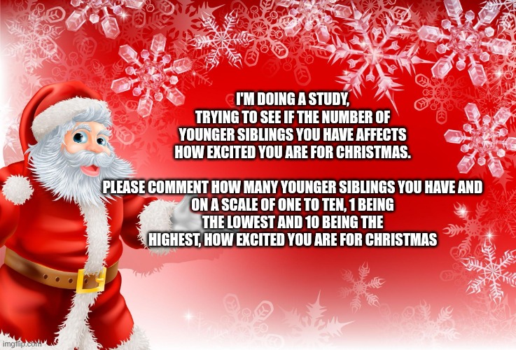 Christmas Santa blank  | I'M DOING A STUDY, TRYING TO SEE IF THE NUMBER OF YOUNGER SIBLINGS YOU HAVE AFFECTS HOW EXCITED YOU ARE FOR CHRISTMAS.
 
PLEASE COMMENT HOW MANY YOUNGER SIBLINGS YOU HAVE AND ON A SCALE OF ONE TO TEN, 1 BEING THE LOWEST AND 10 BEING THE HIGHEST, HOW EXCITED YOU ARE FOR CHRISTMAS | image tagged in christmas santa blank | made w/ Imgflip meme maker