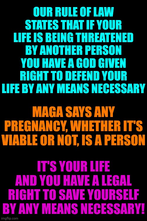Just Trying To Following Maga's "Alternative Logic" | OUR RULE OF LAW STATES THAT IF YOUR LIFE IS BEING THREATENED BY ANOTHER PERSON YOU HAVE A GOD GIVEN RIGHT TO DEFEND YOUR LIFE BY ANY MEANS NECESSARY; MAGA SAYS ANY PREGNANCY, WHETHER IT'S VIABLE OR NOT, IS A PERSON; IT'S YOUR LIFE AND YOU HAVE A LEGAL RIGHT TO SAVE YOURSELF BY ANY MEANS NECESSARY! | image tagged in memes,maga,conservative hypocrisy,womens rights,right to life,god given rights | made w/ Imgflip meme maker