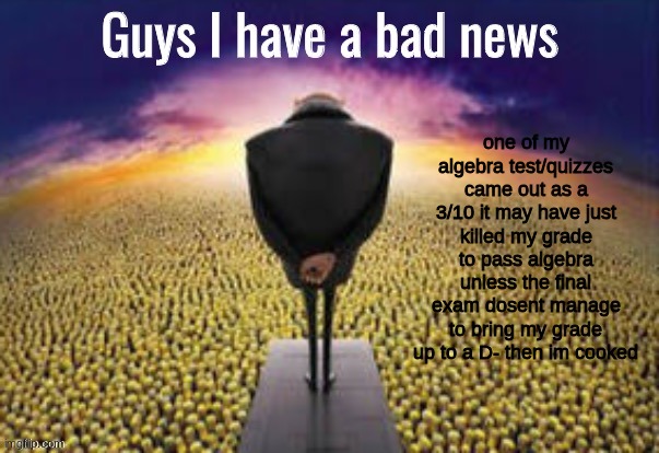 Guys i have a bad news | one of my algebra test/quizzes came out as a 3/10 it may have just killed my grade to pass algebra unless the final exam dosent manage to bring my grade up to a D- then im cooked | image tagged in guys i have a bad news | made w/ Imgflip meme maker