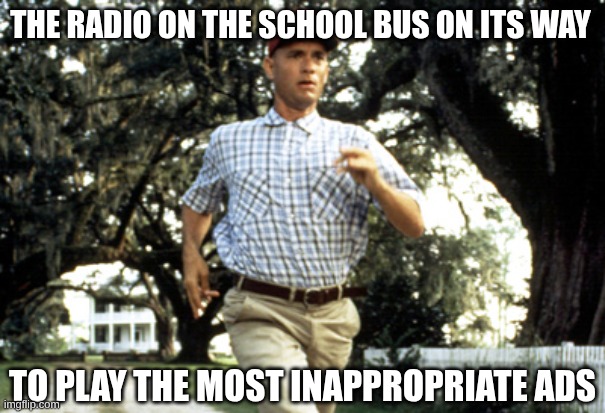 run forrest | THE RADIO ON THE SCHOOL BUS ON ITS WAY; TO PLAY THE MOST INAPPROPRIATE ADS | image tagged in forest gump running | made w/ Imgflip meme maker