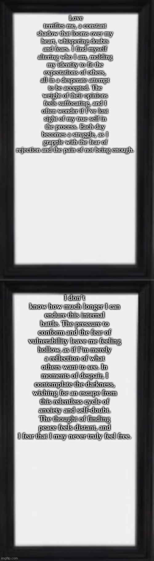 Love terrifies me, a constant shadow that looms over my heart, whispering doubts and fears. I find myself altering who I am, molding my identity to fit the expectations of others, all in a desperate attempt to be accepted. The weight of their opinions feels suffocating, and I often wonder if I’ve lost sight of my true self in the process. Each day becomes a struggle, as I grapple with the fear of rejection and the pain of not being enough. I don’t know how much longer I can endure this internal battle. The pressure to conform and the fear of vulnerability leave me feeling hollow, as if I’m merely a reflection of what others want to see. In moments of despair, I contemplate the darkness, wishing for an escape from this relentless cycle of anxiety and self-doubt. The thought of finding peace feels distant, and I fear that I may never truly feel free. | image tagged in oog | made w/ Imgflip meme maker