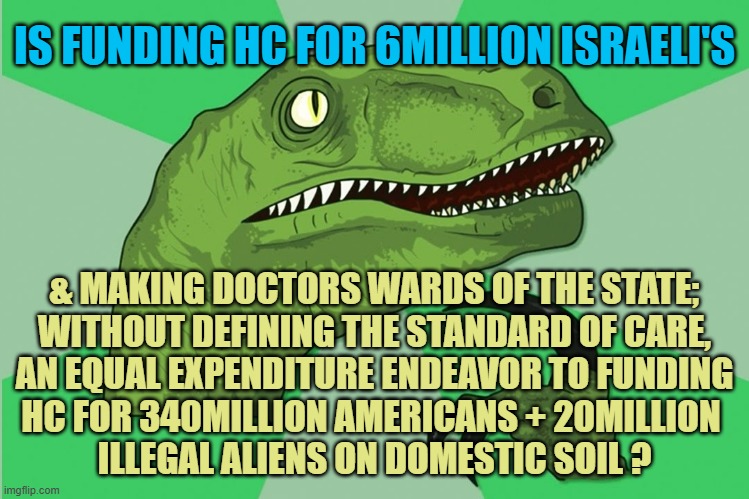 IS FUNDING HC FOR 6MILLION ISRAELI'S & MAKING DOCTORS WARDS OF THE STATE;
WITHOUT DEFINING THE STANDARD OF CARE,
AN EQUAL EXPENDITURE ENDEAV | image tagged in new philosoraptor | made w/ Imgflip meme maker
