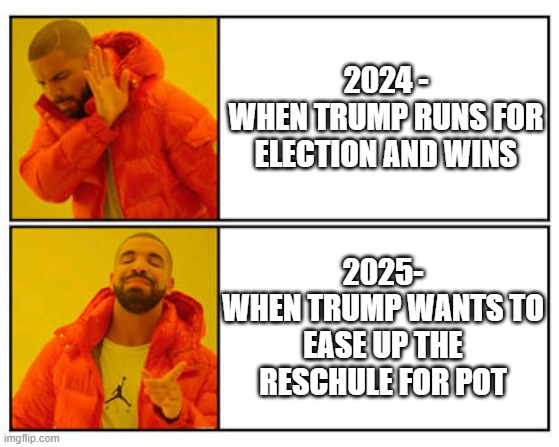 Drake Approves | 2024 -
WHEN TRUMP RUNS FOR ELECTION AND WINS; 2025-
WHEN TRUMP WANTS TO EASE UP THE RESCHULE FOR POT | image tagged in no - yes,leftists,liberals,pot,trump | made w/ Imgflip meme maker