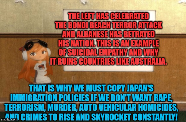 albanese betrayed australia | THE LEFT HAS CELEBRATED THE BONDI BEACH TERROR ATTACK AND ALBANESE HAS BETRAYED HIS NATION. THIS IS AN EXAMPLE OF SUICIDAL EMPATHY AND WHY IT RUINS COUNTRIES LIKE AUSTRALIA. THAT IS WHY WE MUST COPY JAPAN'S IMMIGRATION POLICIES IF WE DON'T WANT RAPE, TERRORISM, MURDER, AUTO VEHICULAR HOMICIDES, AND CRIMES TO RISE AND SKYROCKET CONSTANTLY! | image tagged in smg4s meggy pointing at board | made w/ Imgflip meme maker
