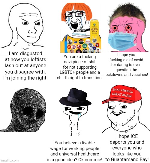 I learned the very hard way that the left aren't the only one who act toxic to anyone they disagree with | I hope you fucking die of covid for daring to even question the lockdowns and vaccines! I am disgusted at how you leftists lash out at anyone you disagree with. I'm joining the right. You are a fucking nazi piece of shit for not supporting LGBTQ+ people and a child's right to transition! I hope ICE deports you and everyone who looks like you to Guantamano Bay! You believe a livable wage for working people and universal healthcare is a good idea? Ok commie! | image tagged in liberals,conservatives,toxic,woke,cringe,fascists | made w/ Imgflip meme maker