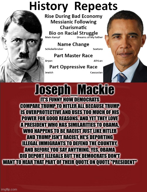 They have similar policies such as the no guns policy that Hitler had. So why are we comparing Trump to an evil man? | IT'S FUNNY HOW DEMOCRATS COMPARE TRUMP TO HITLER ALL BECAUSE TRUMP IS OVERPROTECTIVE AND USES TOO MUCH OF HIS POWER FOR GOOD REASONS. AND YET THEY LOVE A PRESIDENT WHO HAS SIMILARITIES TO OBAMA, WHO HAPPENS TO BE RACIST JUST LIKE HITLER AND TRUMP ISN'T RACIST, HE'S DEPORTING ILLEGAL IMMIGRANTS TO DEFEND THE COUNTRY, AND BEFORE YOU SAY ANYTHING. YES, OBAMA DID DEPORT ILLEGALS BUT THE DEMOCRATS DON'T WANT TO HEAR THAT PART OF THEIR QUOTE ON QUOTE "PRESIDENT" | image tagged in hitler v obama,joseph_mackie template | made w/ Imgflip meme maker