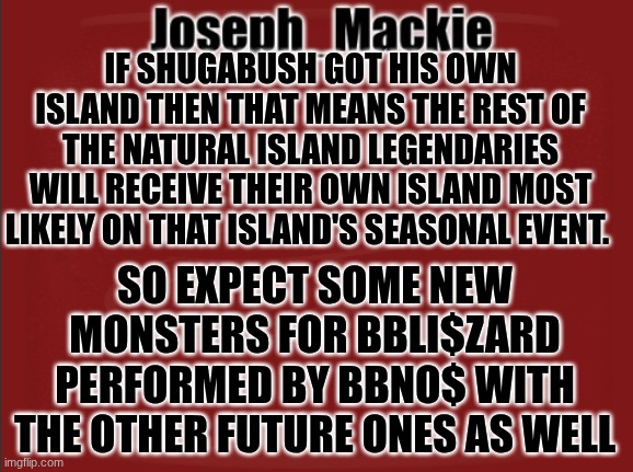 This also means they will be coming to Gold island with Shugabush | IF SHUGABUSH GOT HIS OWN ISLAND THEN THAT MEANS THE REST OF THE NATURAL ISLAND LEGENDARIES WILL RECEIVE THEIR OWN ISLAND MOST LIKELY ON THAT ISLAND'S SEASONAL EVENT. SO EXPECT SOME NEW MONSTERS FOR BBLI$ZARD PERFORMED BY BBNO$ WITH THE OTHER FUTURE ONES AS WELL | image tagged in joseph_mackie template | made w/ Imgflip meme maker