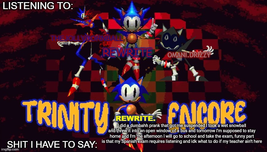 I learned my lesson but I get a free day to chill at home at least (and study) | I did a dumbahh prank that got me suspended I took a wet snowball and threw it into an open window of a bus and tomorrow I'm supposed to stay home and I'm the afternoon I will go to school and take the exam, funny part is that my Spanish exam requires listening and idk what to do if my teacher ain't here | image tagged in rewrite cornball rewrite and arabmogus temp | made w/ Imgflip meme maker