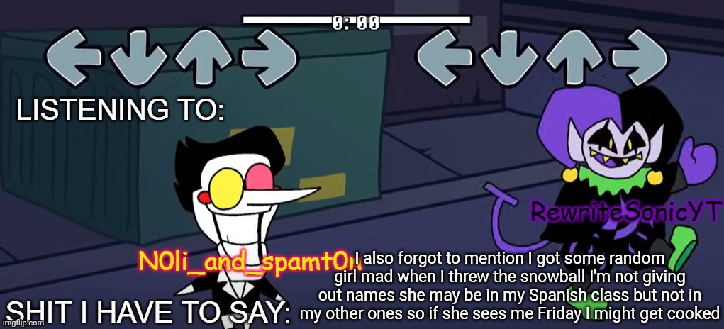 rewrite and noil_spamton annoucement temp | I also forgot to mention I got some random girl mad when I threw the snowball I'm not giving out names she may be in my Spanish class but not in my other ones so if she sees me Friday I might get cooked | image tagged in rewrite and noil_spamton annoucement temp | made w/ Imgflip meme maker