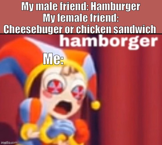 Hamborger | My male friend: Hamburger
My female friend: Cheesebuger or chicken sandwich; Me: | image tagged in pomni hamborger | made w/ Imgflip meme maker