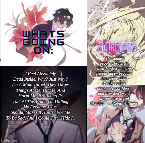 Vent, Please Read If You Wish. | "The saddest people always try their hardest to make people happy because they know what it's like to feel absolutely worthless, and they don't want anyone else to feel like that." — Robin Williams; I Feel Absolutely Dead Inside. Why? Just Why? I'm A Main Target. They Throw Things At Me, Hit Me, And Harm Me. It's Taking Its Toll. At This Point, I'm Dulling My Feelings. I Just Should, Makes It Harder For Me To Be Sad, And I Could Just...Hide It. | image tagged in roxas' vent temp | made w/ Imgflip meme maker