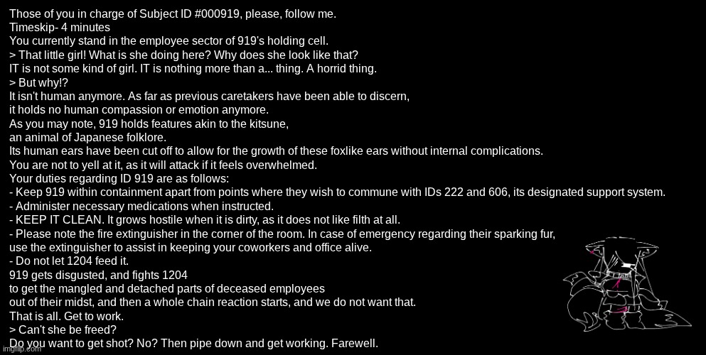 Lore o clock bitches | Those of you in charge of Subject ID #000919, please, follow me.
Timeskip- 4 minutes
You currently stand in the employee sector of 919's holding cell.
> That little girl! What is she doing here? Why does she look like that?
IT is not some kind of girl. IT is nothing more than a... thing. A horrid thing.
> But why!?
It isn't human anymore. As far as previous caretakers have been able to discern,
it holds no human compassion or emotion anymore.
As you may note, 919 holds features akin to the kitsune,
an animal of Japanese folklore.
Its human ears have been cut off to allow for the growth of these foxlike ears without internal complications.
You are not to yell at it, as it will attack if it feels overwhelmed.
Your duties regarding ID 919 are as follows:
- Keep 919 within containment apart from points where they wish to commune with IDs 222 and 606, its designated support system.
- Administer necessary medications when instructed.
- KEEP IT CLEAN. It grows hostile when it is dirty, as it does not like filth at all.
- Please note the fire extinguisher in the corner of the room. In case of emergency regarding their sparking fur,
use the extinguisher to assist in keeping your coworkers and office alive.
- Do not let 1204 feed it.
919 gets disgusted, and fights 1204
to get the mangled and detached parts of deceased employees
out of their midst, and then a whole chain reaction starts, and we do not want that.
That is all. Get to work.
> Can't she be freed?
Do you want to get shot? No? Then pipe down and get working. Farewell. | image tagged in e | made w/ Imgflip meme maker