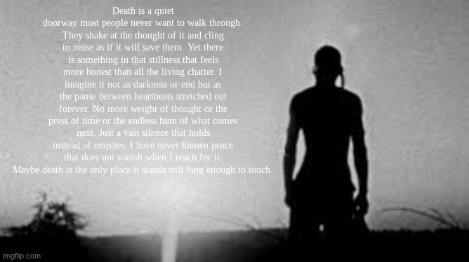 smthn I wrote that's kinda sad so yea (js read the description if you can't read it) | Death is a quiet doorway most people never want to walk through. They shake at the thought of it and cling to noise as if it will save them. Yet there is something in that stillness that feels more honest than all the living chatter. I imagine it not as darkness or end but as the pause between heartbeats stretched out forever. No more weight of thought or the press of time or the endless hum of what comes next. Just a vast silence that holds instead of empties. I have never known peace that does not vanish when I reach for it. Maybe death is the only place it stands still long enough to touch. | image tagged in sad | made w/ Imgflip meme maker