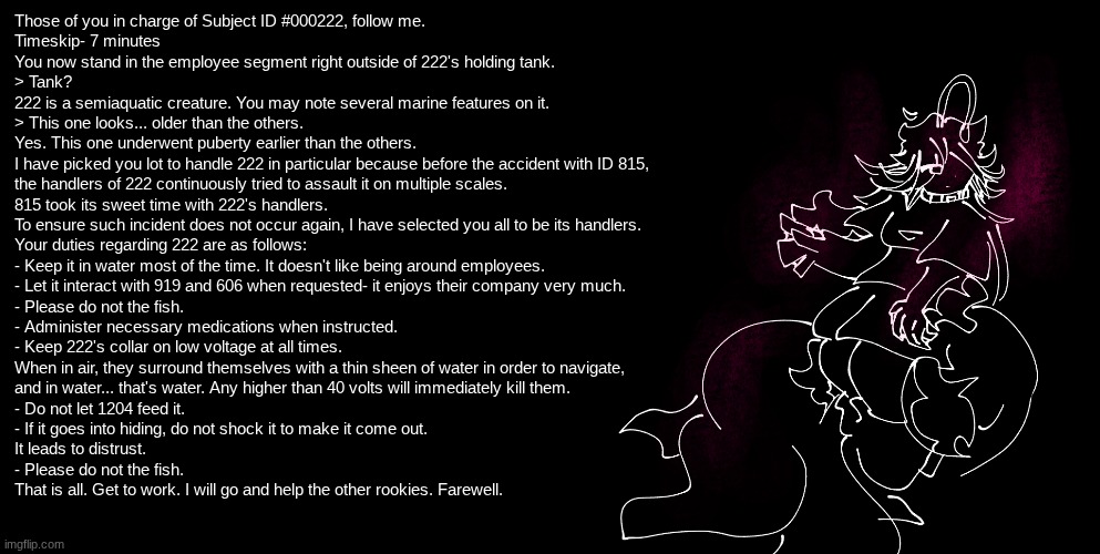 FISHE ALERT!! FISHE ALERT!! | Those of you in charge of Subject ID #000222, follow me.
Timeskip- 7 minutes
You now stand in the employee segment right outside of 222's holding tank.
> Tank?
222 is a semiaquatic creature. You may note several marine features on it.
> This one looks... older than the others.
Yes. This one underwent puberty earlier than the others.
I have picked you lot to handle 222 in particular because before the accident with ID 815,
the handlers of 222 continuously tried to assault it on multiple scales.
815 took its sweet time with 222's handlers.
To ensure such incident does not occur again, I have selected you all to be its handlers.
Your duties regarding 222 are as follows:
- Keep it in water most of the time. It doesn't like being around employees.
- Let it interact with 919 and 606 when requested- it enjoys their company very much.
- Please do not the fish.
- Administer necessary medications when instructed.
- Keep 222's collar on low voltage at all times.
When in air, they surround themselves with a thin sheen of water in order to navigate,
and in water... that's water. Any higher than 40 volts will immediately kill them.
- Do not let 1204 feed it.
- If it goes into hiding, do not shock it to make it come out.
It leads to distrust.
- Please do not the fish.
That is all. Get to work. I will go and help the other rookies. Farewell. | image tagged in e | made w/ Imgflip meme maker