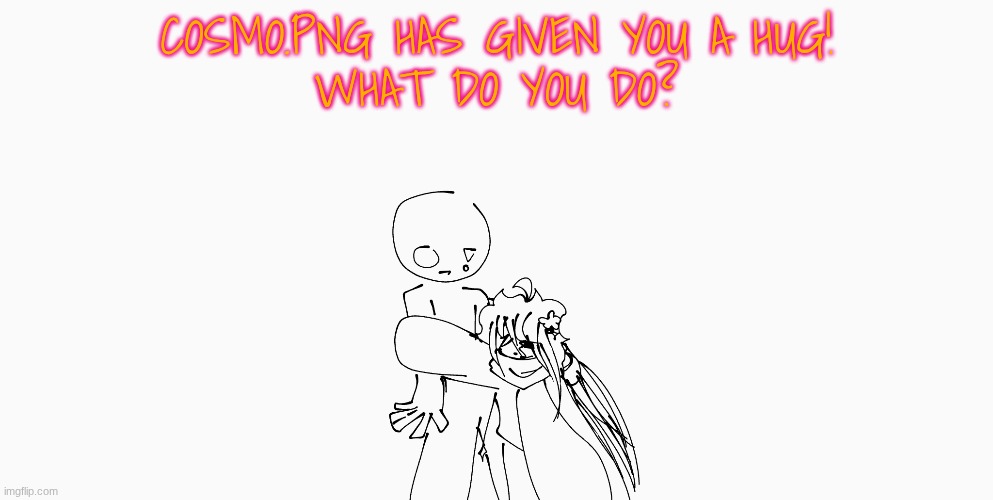 silly activities | COSMO.PNG HAS GIVEN YOU A HUG!
WHAT DO YOU DO? | image tagged in e | made w/ Imgflip meme maker