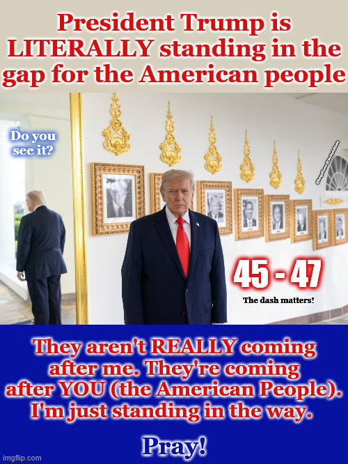 Prez Trump Standing in The Gap | President Trump is LITERALLY standing in the gap for the American people; Do you see it? @SongofGrace @OneJoyfulNoise; 45 - 47; The dash matters! They aren't REALLY coming after me. They're coming after YOU (the American People). I'm just standing in the way. Pray! | image tagged in 45-47 | made w/ Imgflip meme maker