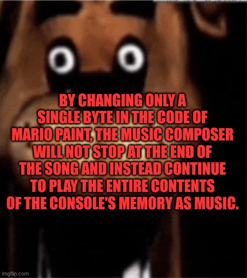 new copypasta | BY CHANGING ONLY A SINGLE BYTE IN THE CODE OF MARIO PAINT, THE MUSIC COMPOSER WILL NOT STOP AT THE END OF THE SONG AND INSTEAD CONTINUE TO PLAY THE ENTIRE CONTENTS OF THE CONSOLE'S MEMORY AS MUSIC. | image tagged in fnaf | made w/ Imgflip meme maker