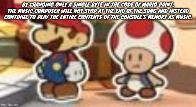 Cropped porn | BY CHANGING ONLY A SINGLE BYTE IN THE CODE OF MARIO PAINT, THE MUSIC COMPOSER WILL NOT STOP AT THE END OF THE SONG AND INSTEAD CONTINUE TO PLAY THE ENTIRE CONTENTS OF THE CONSOLE'S MEMORY AS MUSIC. | image tagged in cropped porn | made w/ Imgflip meme maker