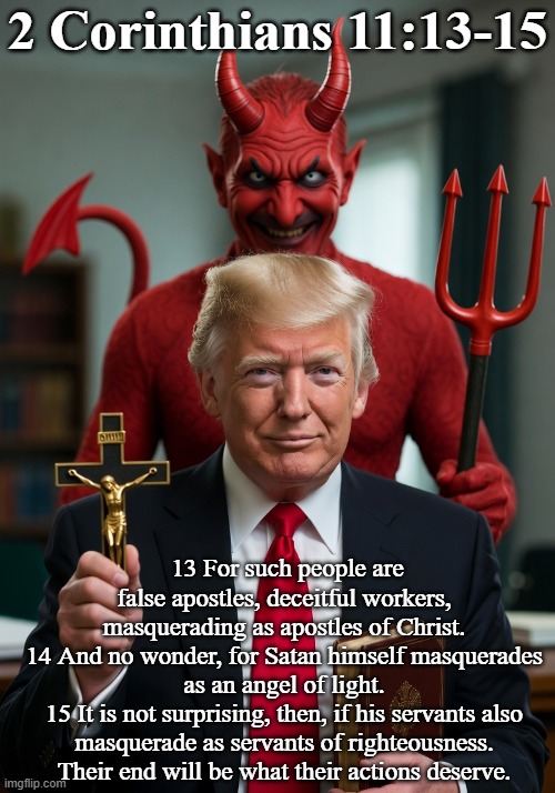 Donald Trump and Satan 2 Corinthians 11:13-15 | 2 Corinthians 11:13-15; 13 For such people are false apostles, deceitful workers, masquerading as apostles of Christ.
14 And no wonder, for Satan himself masquerades as an angel of light.
15 It is not surprising, then, if his servants also masquerade as servants of righteousness. Their end will be what their actions deserve. | image tagged in republican,maga,evil,sinful,liar,lucifer | made w/ Imgflip meme maker