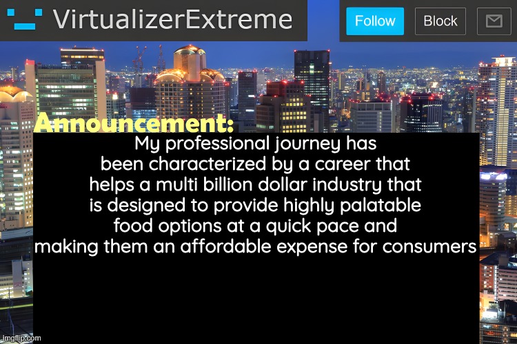 Ts is what I'll add to my curriculum rather than "working at fast food" | My professional journey has been characterized by a career that helps a multi billion dollar industry that is designed to provide highly palatable food options at a quick pace and making them an affordable expense for consumers | image tagged in virtualizer announcement temp remastered | made w/ Imgflip meme maker