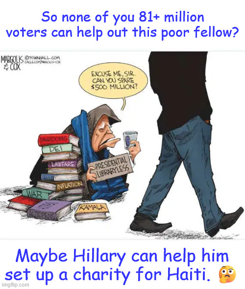 Biden was such a great president Nobody want to donate to his library | So none of you 81+ million voters can help out this poor fellow? Maybe Hillary can help him set up a charity for Haiti. ? | image tagged in political,reposts,more proof of 2020 election fraud | made w/ Imgflip meme maker
