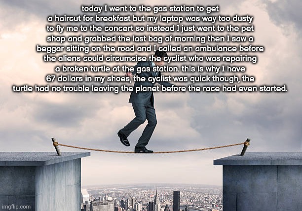 man walking on rope | today I went to the gas station to get a haircut for breakfast but my laptop was way too dusty to fly me to the concert so instead I just went to the pet shop and grabbed the last bag of morning then I saw a beggar sitting on the road and I called an ambulance before the aliens could circumcise the cyclist who was repairing a broken turtle at the gas station. this is why I have 67 dollars in my shoes, the cyclist was quick though, the turtle had no trouble leaving the planet before the race had even started. | image tagged in man walking on rope | made w/ Imgflip meme maker