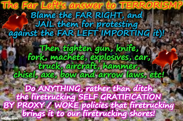 Far Lefts answer to ISLAMIC TERRORISM, jail Far Right Extremists, guns, Knives, Forks etc! | The Far Left's answer to TERRORISM? Blame the FAR RIGHT, and JAIL them for protesting against the FAR LEFT IMPORTING it)! Then tighten gun, knife, fork, machete, explosives, car, truck, aircraft, hammer, chisel, axe, bow and arrow laws, etc! Do ANYTHING, rather than ditch the firetrucking SELF GRATIFICATION BY PROXY / WOKE policies that firetrucking brings it to our firetrucking shores! Yarra Man | image tagged in self gratification by proxy,woke virtue signalling,far left greens labor labor teals,australia albanese,stalin starmer uik | made w/ Imgflip meme maker