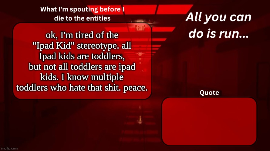 I mean people about 5-7 years old (dodged a bullet) | ok, I'm tired of the "Ipad Kid" stereotype. all Ipad kids are toddlers, but not all toddlers are ipad kids. I know multiple toddlers who hate that shit. peace. | image tagged in woshua announcement temp | made w/ Imgflip meme maker