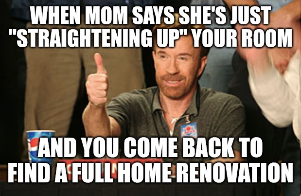 Moms | WHEN MOM SAYS SHE'S JUST "STRAIGHTENING UP" YOUR ROOM; AND YOU COME BACK TO FIND A FULL HOME RENOVATION | image tagged in memes,chuck norris approves,chuck norris,mom,funny,funny memes | made w/ Imgflip meme maker