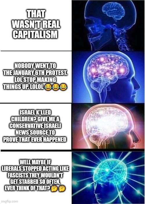 If conservatives acted like liberals | THAT WASN'T REAL CAPITALISM; NOBODY WENT TO THE JANUARY 6TH PROTEST. LOL STOP MAKING THINGS UP. LOLOL 😂😂😂; ISRAEL K*LLED CHILDREN? GIVE ME A CONSERVATIVE ISRAELI NEWS SOURCE TO PROVE THAT EVER HAPPENED; WELL MAYBE IF LIBERALS STOPPED ACTING LIKE FASCISTS THEY WOULDN'T GET STABBED SO OFTEN, EVER THINK OF THAT? 🤔 🤔 | image tagged in memes,expanding brain | made w/ Imgflip meme maker