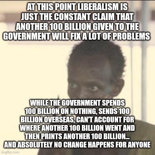 Look At Me Meme | AT THIS POINT LIBERALISM IS JUST THE CONSTANT CLAIM THAT ANOTHER 100 BILLION GIVEN TO THE GOVERNMENT WILL FIX A LOT OF PROBLEMS; WHILE THE GOVERNMENT SPENDS 100 BILLION ON NOTHING, SENDS 100 BILLION OVERSEAS, CAN'T ACCOUNT FOR WHERE ANOTHER 100 BILLION WENT AND THEN PRINTS ANOTHER 100 BILLION... AND ABSOLUTELY NO CHANGE HAPPENS FOR ANYONE | image tagged in memes,look at me | made w/ Imgflip meme maker